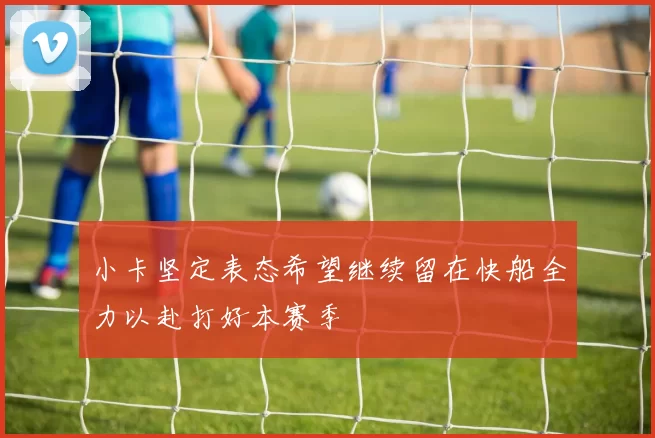 小卡坚定表态希望继续留在快船全力以赴打好本赛季