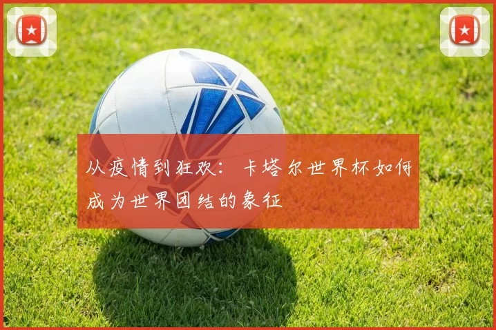 从疫情到狂欢：卡塔尔世界杯如何成为世界团结的象征