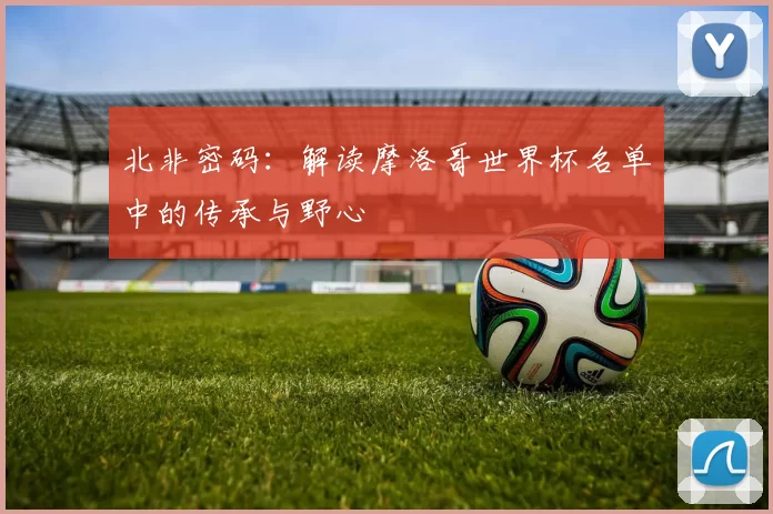 北非密码:解读摩洛哥世界杯名单中的传承与野心