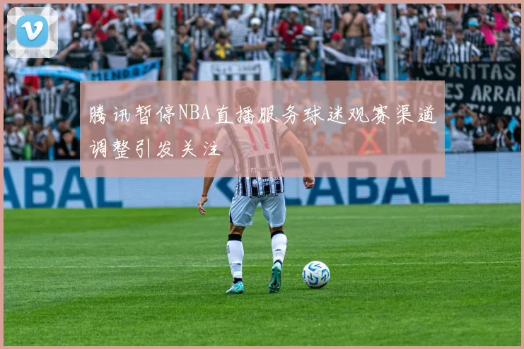 腾讯暂停NBA直播服务球迷观赛渠道调整引发关注