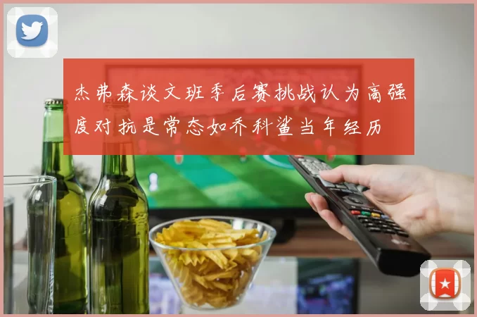 杰弗森谈文班季后赛挑战认为高强度对抗是常态如乔科鲨当年经历