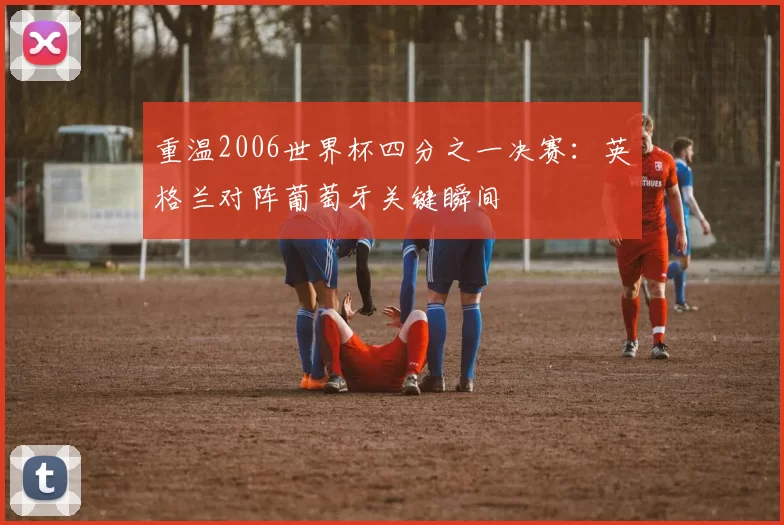 重温2006世界杯四分之一决赛:英格兰对阵葡萄牙关键瞬间