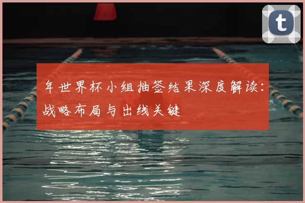 年世界杯小组抽签结果深度解读：战略布局与出线关键