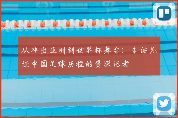 从冲出亚洲到世界杯舞台：专访见证中国足球历程的资深记者