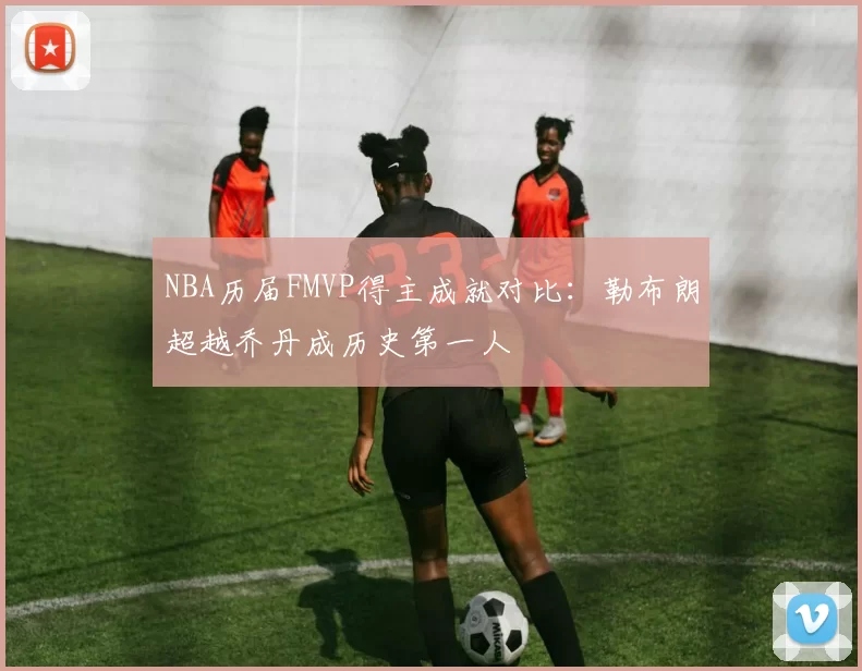 NBA历届FMVP得主成就对比：勒布朗超越乔丹成历史第一人