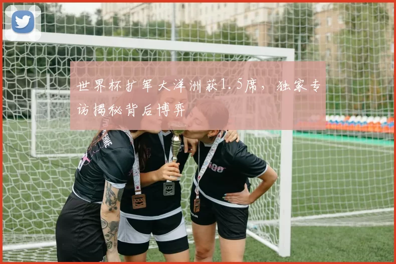 世界杯扩军大洋洲获1.5席，独家专访揭秘背后博弈