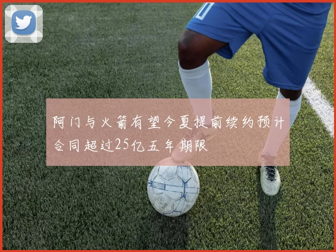 阿门与火箭有望今夏提前续约预计合同超过25亿五年期限