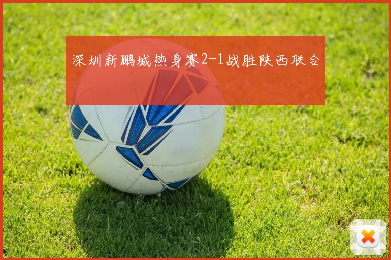 深圳新鹏城热身赛2-1战胜陕西联合