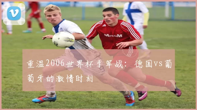 重温2006世界杯季军战：德国vs葡萄牙的激情时刻