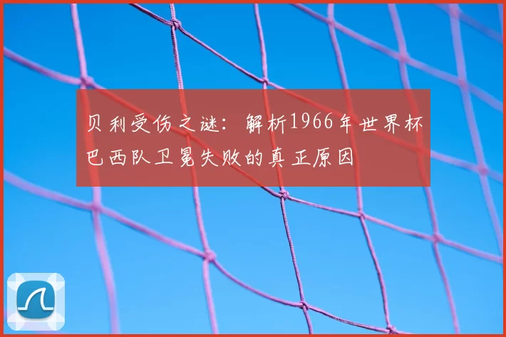 贝利受伤之谜：解析1966年世界杯巴西队卫冕失败的真正原因