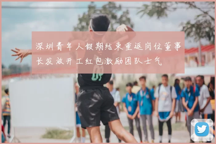 深圳青年人假期结束重返岗位董事长发放开工红包激励团队士气