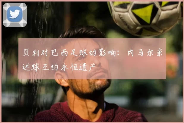 贝利对巴西足球的影响：内马尔亲述球王的永恒遗产