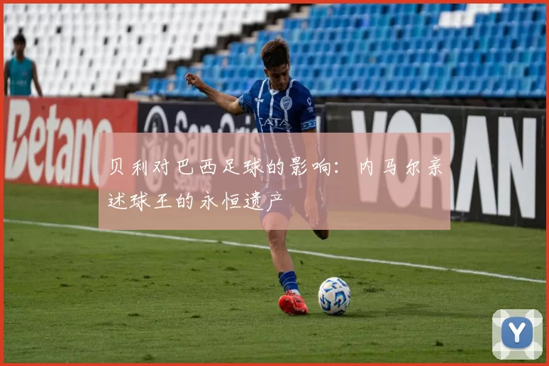 贝利对巴西足球的影响：内马尔亲述球王的永恒遗产