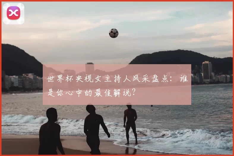 世界杯央视女主持人风采盘点：谁是你心中的最佳解说？