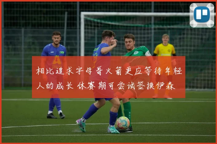 相比追求字母哥火箭更应等待年轻人的成长 休赛期可尝试签换伊森