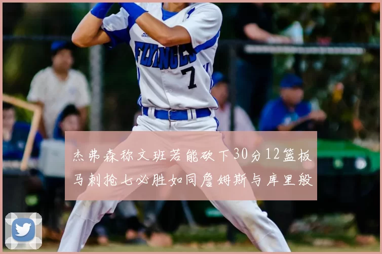 杰弗森称文班若能砍下30分12篮板马刺抢七必胜如同詹姆斯与库里般出色
