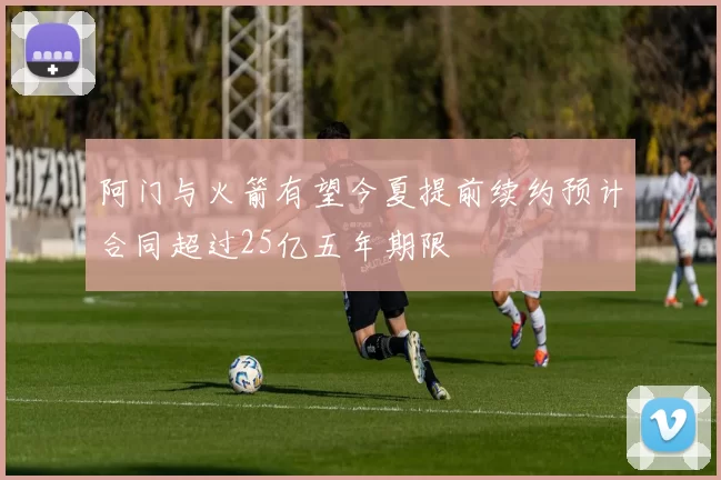 阿门与火箭有望今夏提前续约预计合同超过25亿五年期限