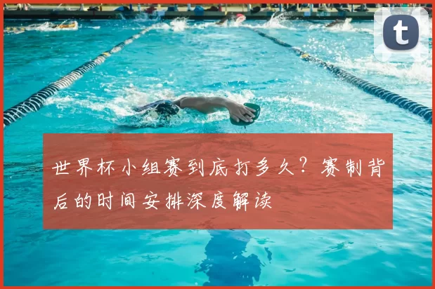 世界杯小组赛到底打多久？赛制背后的时间安排深度解读