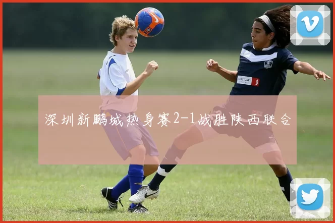 深圳新鹏城热身赛2-1战胜陕西联合