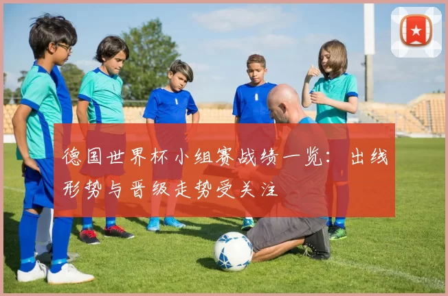 德国世界杯小组赛战绩一览：出线形势与晋级走势受关注