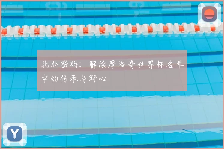 北非密码:解读摩洛哥世界杯名单中的传承与野心