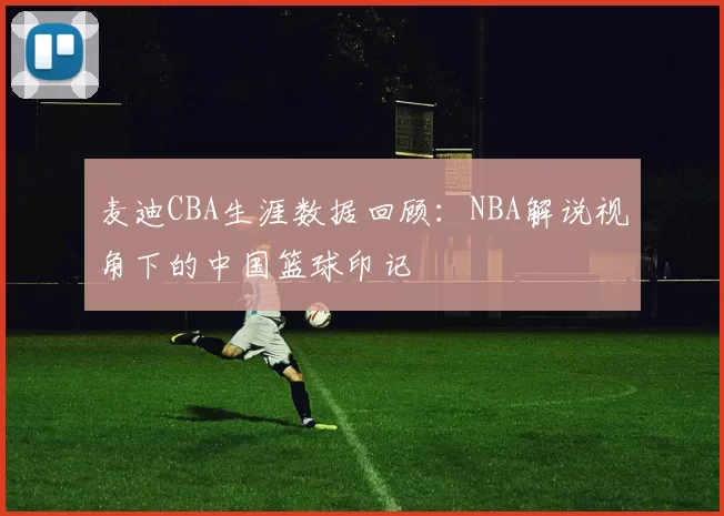 麦迪CBA生涯数据回顾：NBA解说视角下的中国篮球印记
