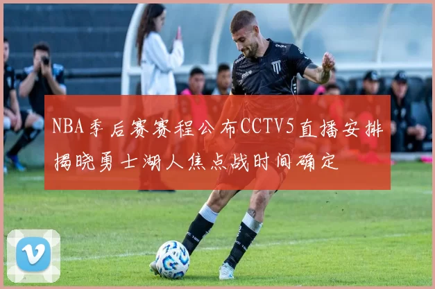 NBA季后赛赛程公布CCTV5直播安排揭晓勇士湖人焦点战时间确定