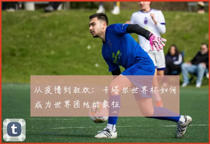 从疫情到狂欢：卡塔尔世界杯如何成为世界团结的象征