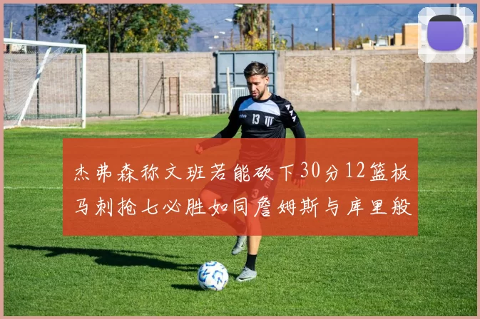 杰弗森称文班若能砍下30分12篮板马刺抢七必胜如同詹姆斯与库里般出色