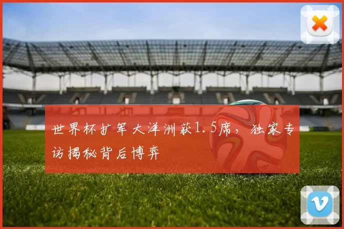 世界杯扩军大洋洲获1.5席，独家专访揭秘背后博弈