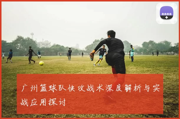 广州篮球队快攻战术深度解析与实战应用探讨