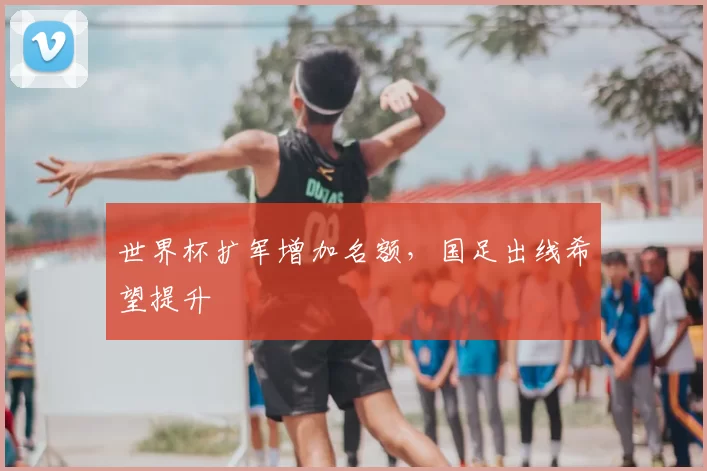 世界杯扩军增加名额,国足出线希望提升
