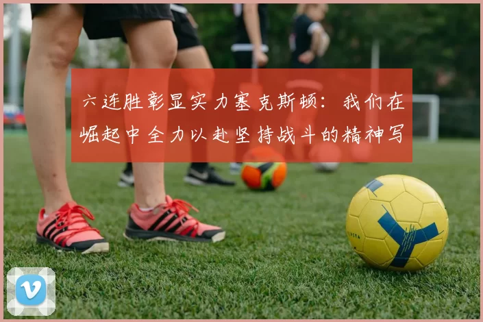 六连胜彰显实力塞克斯顿：我们在崛起中全力以赴坚持战斗的精神写照