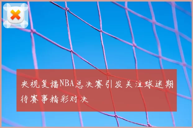 央视复播NBA总决赛引发关注球迷期待赛事精彩对决