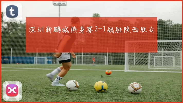 深圳新鹏城热身赛2-1战胜陕西联合