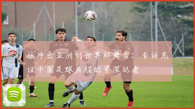从冲出亚洲到世界杯舞台：专访见证中国足球历程的资深记者