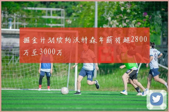 掘金计划续约沃特森年薪将超2800万至3000万