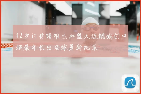 42岁门将隋维杰加盟大连鲲城创中超最年长出场球员新纪录