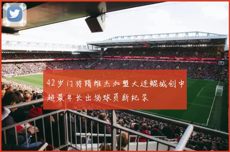 42岁门将隋维杰加盟大连鲲城创中超最年长出场球员新纪录