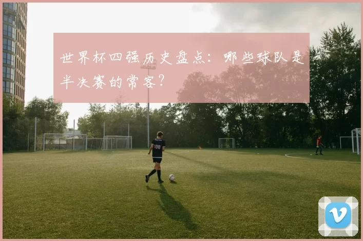 世界杯四强历史盘点：哪些球队是半决赛的常客？
