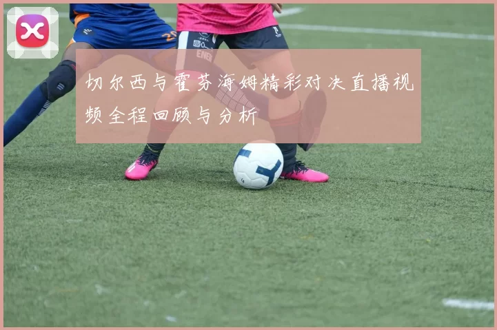 切尔西与霍芬海姆精彩对决直播视频全程回顾与分析
