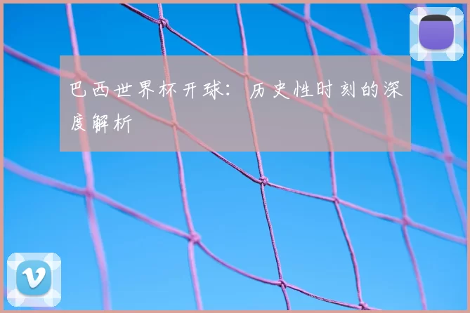 巴西世界杯开球：历史性时刻的深度解析