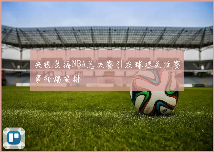 央视复播NBA总决赛引发球迷关注赛事转播安排