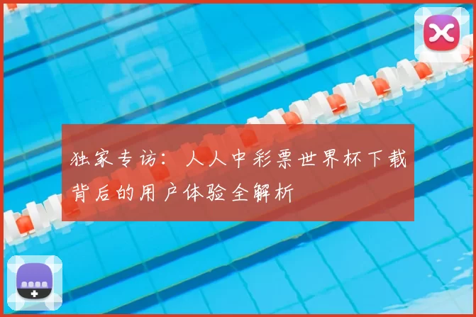 独家专访：人人中彩票世界杯下载背后的用户体验全解析