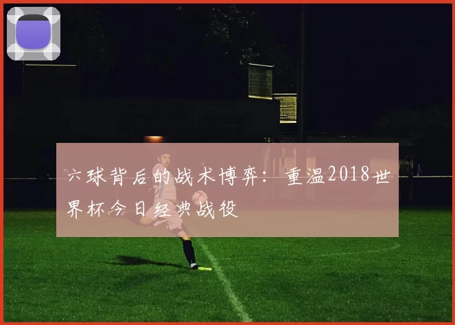 六球背后的战术博弈：重温2018世界杯今日经典战役