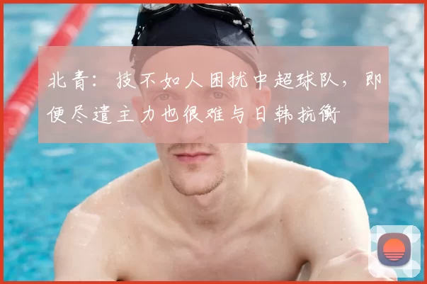 北青：技不如人困扰中超球队，即便尽遣主力也很难与日韩抗衡