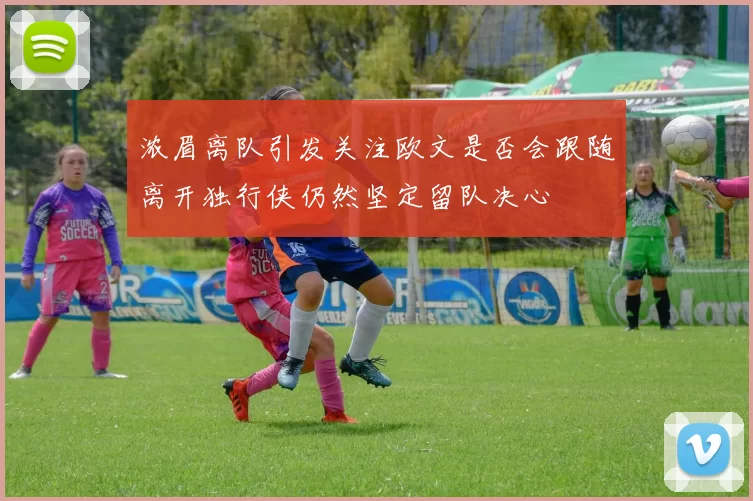 浓眉离队引发关注欧文是否会跟随离开独行侠仍然坚定留队决心