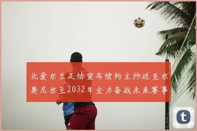 北爱尔兰足协宣布续约主帅迈克尔奥尼尔至2032年全力备战未来赛事