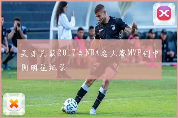 吴亦凡获2017年NBA名人赛MVP创中国明星纪录