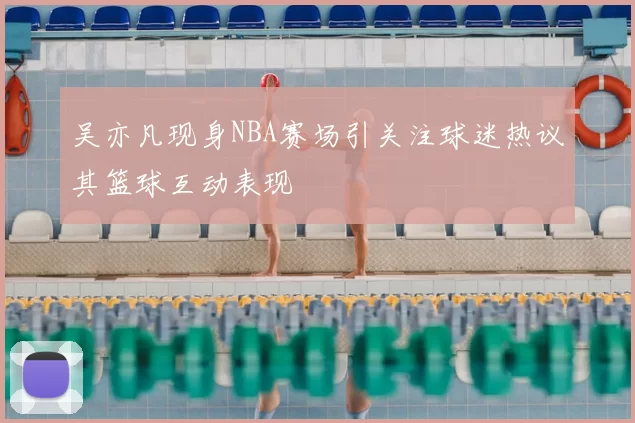 吴亦凡现身NBA赛场引关注球迷热议其篮球互动表现